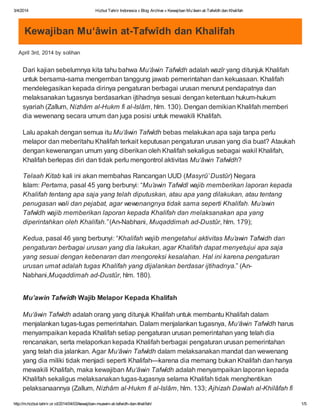 3/4/2014 Hizbut Tahrir Indonesia » Blog Archive » Kewajiban Mu‘âwin at-Tafwîdh dan Khalifah
http://m.hizbut-tahrir.or.id/2014/04/03/kewajiban-muawin-at-tafwidh-dan-khalifah/ 1/5
Kewajiban Mu‘âwin at-Tafwîdh dan Khalifah
April 3rd, 2014 by solihan
Dari kajian sebelumnya kita tahu bahwa Mu‘âwin Tafwîdh adalah wazîr yang ditunjuk Khalifah
untuk bersama-sama mengemban tanggung jawab pemerintahan dan kekuasaan. Khalifah
mendelegasikan kepada dirinya pengaturan berbagai urusan menurut pendapatnya dan
melaksanakan tugasnya berdasarkan ijtihadnya sesuai dengan ketentuan hukum-hukum
syariah (Zallum, Nizhâm al-Hukm fi al-Islâm, hlm. 130). Dengan demikian Khalifah memberi
dia wewenang secara umum dan juga posisi untuk mewakili Khalifah.
Lalu apakah dengan semua itu Mu‘âwin Tafwîdh bebas melakukan apa saja tanpa perlu
melapor dan meberitahu Khalifah terkait keputusan pengaturan urusan yang dia buat? Ataukah
dengan kewenangan umum yang diberikan oleh Khalifah sekaligus sebagai wakil Khalifah,
Khalifah berlepas diri dan tidak perlu mengontrol aktivitas Mu‘âwin Tafwîdh?
Telaah Kitab kali ini akan membahas Rancangan UUD (Masyrû’ Dustûr) Negara
Islam: Pertama, pasal 45 yang berbunyi: “Mu’awin Tafwîdl wajib memberikan laporan kepada
Khalifah tentang apa saja yang telah diputuskan, atau apa yang dilakukan, atau tentang
penugasan wali dan pejabat, agar wewenangnya tidak sama seperti Khalifah. Mu’awin
Tafwîdh wajib memberikan laporan kepada Khalifah dan melaksanakan apa yang
diperintahkan oleh Khalifah.” (An-Nabhani, Muqaddimah ad-Dustûr, hlm. 179);
Kedua, pasal 46 yang berbunyi: “Khalifah wajib mengetahui aktivitas Mu’awin Tafwidh dan
pengaturan berbagai urusan yang dia lakukan, agar Khalifah dapat menyetujui apa saja
yang sesuai dengan kebenaran dan mengoreksi kesalahan. Hal ini karena pengaturan
urusan umat adalah tugas Khalifah yang dijalankan berdasar ijtihadnya.” (An-
Nabhani,Muqaddimah ad-Dustûr, hlm. 180).
Mu’awin Tafwîdh Wajib Melapor Kepada Khalifah
Mu‘âwin Tafwîdh adalah orang yang ditunjuk Khalifah untuk membantu Khalifah dalam
menjalankan tugas-tugas pemerintahan. Dalam menjalankan tugasnya, Mu‘âwin Tafwîdh harus
menyampaikan kepada Khalifah setiap pengaturan urusan pemerintahan yang telah dia
rencanakan, serta melaporkan kepada Khalifah berbagai pengaturan urusan pemerintahan
yang telah dia jalankan. Agar Mu‘âwin Tafwîdh dalam melaksanakan mandat dan wewenang
yang dia miliki tidak menjadi seperti Khalifah—karena dia memang bukan Khalifah dan hanya
mewakili Khalifah, maka kewajiban Mu‘âwin Tafwîdh adalah menyampaikan laporan kepada
Khalifah sekaligus melaksanakan tugas-tugasnya selama Khalifah tidak menghentikan
pelaksanaannya (Zallum, Nizhâm al-Hukm fi al-Islâm, hlm. 133; Ajhizah Dawlah al-Khilâfah fi
 
