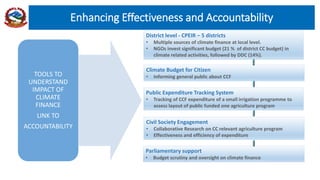 Enhancing Effectiveness and Accountability
District level - CPEIR – 5 districts
• Multiple sources of climate finance at local level.
• NGOs invest significant budget (21 % of district CC budget) in
climate related activities, followed by DDC (14%).
Public Expenditure Tracking System
• Tracking of CCF expenditure of a small irrigation programme to
assess layout of public funded one agriculture program
Parliamentary support
• Budget scrutiny and oversight on climate finance
Civil Society Engagement
• Collaborative Research on CC relevant agriculture program
• Effectiveness and efficiency of expenditure
Climate Budget for Citizen
• Informing general public about CCFTOOLS TO
UNDERSTAND
IMPACT OF
CLIMATE
FINANCE
LINK TO
ACCOUNTABILITY
 