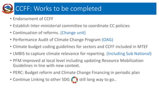 CCFF: Works to be completed
• Endorsement of CCFF
• Establish Inter-ministerial committee to coordinate CC policies
• Continuation of reforms. (Change unit)
• Performance Audit of Climate Change Program (OAG)
• Climate budget coding guidelines for sectors and CCFF included in MTEF
• LMBIS to capture climate relevance for reporting. (Including Sub National)
• PFM improved at local level including updating Resource Mobilization
Guidelines in line with new context.
• PERC: Budget reform and Climate Change Financing in periodic plan
• Continue Linking to other SDG still long way to go..
 