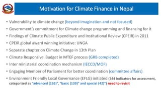 • Vulnerability to climate change (beyond imagination and not focused)
• Government’s commitment for Climate change programming and financing for it
• Findings of Climate Public Expenditure and Institutional Review (CPEIR) in 2011
• CPEIR global award winning initiative: UNGA
• Separate chapter on Climate Change in 13th Plan
• Climate Responsive Budget in MTEF process (GRB completed)
• Inter ministerial coordination mechanism (IECCD/MOF)
• Engaging Member of Parliament for better coordination (committee affairs)
• Environment Friendly Local Governance (EFLG) initiated (344 indicators for assessment,
categorized as “advanced (163)”, “basic (139)” and special (42)”) need to revisit
Motivation for Climate Finance in Nepal
 