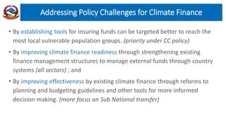 • By establishing tools for insuring funds can be targeted better to reach the
most local vulnerable population groups. (priority under CC policy)
• By improving climate finance readiness through strengthening existing
finance management structures to manage external funds through country
systems (all sectors) ; and
• By improving effectiveness by existing climate finance through reforms to
planning and budgeting guidelines and other tools for more informed
decision making. (more focus on Sub National transfer)
Addressing Policy Challenges for Climate Finance
 