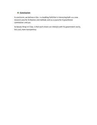 Conclusion
In conclusion, we believe e-Gov. is a budding field that is interesting both as a new
research area for IS theories and methods and as a source for IS practitioner
contribution and use.
So beauty thing in E-Gov. is that each citizen can interacts with his government easily,
less cost, more transparency
 
