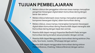 TUJUAN PEMBELAJARAN
• Melalui diskusi dan penggalian informasi siswa mampu menyajikan
pengertian Kewargaan digital dalam komunikasi daring dengan
benar dan santun.
• Melalui diskusi kelompok siswa mampu menyajikan pengertian
komponen kewargaan digital, dalam komunikasi daring.
• Melalui diskusi, siswa mampu menerapkan komponen kewargaan
digital dalam komunikasi daring.Peserta didik dapat merangkai alat
Komunikasi daring dengan tepat dan cermat.
• Peserta didik dapat menguji Kapasitas BanDwith Pada Jaringan
Komunikasi daring tersebut sesuai prosedur dengan cermat.
• Peserta didik dapat Menggunakan komunikasi daring asinkron (You
tube, face book, tweeter,Whatsapp) dengan santun.
• Peserta didik dapat menggunakan komunikasi daring sinkron
(Teleconference, Chatting,Videoconference) dengan santun.
 