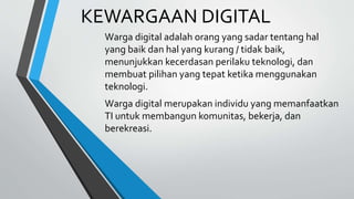 KEWARGAAN DIGITAL
Warga digital adalah orang yang sadar tentang hal
yang baik dan hal yang kurang / tidak baik,
menunjukkan kecerdasan perilaku teknologi, dan
membuat pilihan yang tepat ketika menggunakan
teknologi.
Warga digital merupakan individu yang memanfaatkan
TI untuk membangun komunitas, bekerja, dan
berekreasi.
 