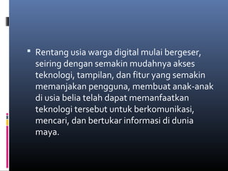  Rentang usia warga digital mulai bergeser, 
seiring dengan semakin mudahnya akses 
teknologi, tampilan, dan fitur yang semakin 
memanjakan pengguna, membuat anak-anak 
di usia belia telah dapat memanfaatkan 
teknologi tersebut untuk berkomunikasi, 
mencari, dan bertukar informasi di dunia 
maya. 
 