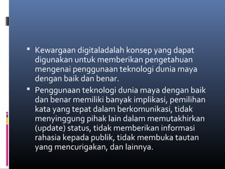  Kewargaan digitaladalah konsep yang dapat 
digunakan untuk memberikan pengetahuan 
mengenai penggunaan teknologi dunia maya 
dengan baik dan benar. 
 Penggunaan teknologi dunia maya dengan baik 
dan benar memiliki banyak implikasi, pemilihan 
kata yang tepat dalam berkomunikasi, tidak 
menyinggung pihak lain dalam memutakhirkan 
(update) status, tidak memberikan informasi 
rahasia kepada publik, tidak membuka tautan 
yang mencurigakan, dan lainnya. 
 
