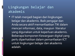 Lingkungan belajar dan 
akademis 
 IT telah menjadi bagian dari lingkungan 
belajar dan akademis. Baik pengajar dan 
Anda secara aktif memanfaatkan TIK dalam 
mencari informasi, data, maupun literatur 
yang digunakan untuk keperluan akademis. 
Beberapa komponen Kewargaan digital yang 
perlu diperhatikan dalam pemanfaatan ICT 
untuk lingkungan belajar dan akademis 
adalah: 
 