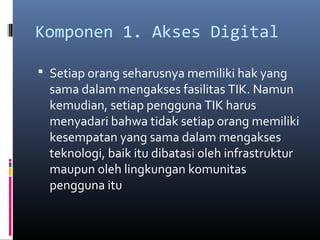 Komponen 1. Akses Digital 
 Setiap orang seharusnya memiliki hak yang 
sama dalam mengakses fasilitas TIK. Namun 
kemudian, setiap pengguna TIK harus 
menyadari bahwa tidak setiap orang memiliki 
kesempatan yang sama dalam mengakses 
teknologi, baik itu dibatasi oleh infrastruktur 
maupun oleh lingkungan komunitas 
pengguna itu 
 