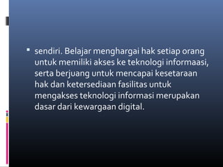 sendiri. Belajar menghargai hak setiap orang 
untuk memiliki akses ke teknologi informaasi, 
serta berjuang untuk mencapai kesetaraan 
hak dan ketersediaan fasilitas untuk 
mengakses teknologi informasi merupakan 
dasar dari kewargaan digital. 
 