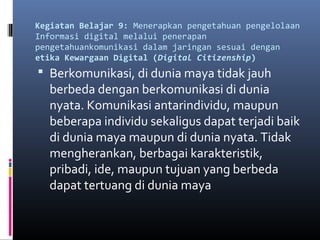 Kegiatan Belajar 9: Menerapkan pengetahuan pengelolaan 
Informasi digital melalui penerapan 
pengetahuankomunikasi dalam jaringan sesuai dengan 
etika Kewargaan Digital (Digital Citizenship) 
 Berkomunikasi, di dunia maya tidak jauh 
berbeda dengan berkomunikasi di dunia 
nyata. Komunikasi antarindividu, maupun 
beberapa individu sekaligus dapat terjadi baik 
di dunia maya maupun di dunia nyata. Tidak 
mengherankan, berbagai karakteristik, 
pribadi, ide, maupun tujuan yang berbeda 
dapat tertuang di dunia maya 
 