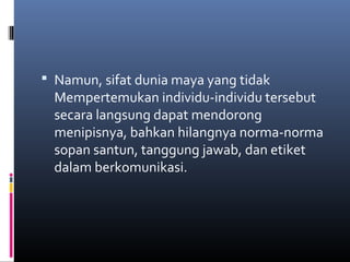  Namun, sifat dunia maya yang tidak 
Mempertemukan individu-individu tersebut 
secara langsung dapat mendorong 
menipisnya, bahkan hilangnya norma-norma 
sopan santun, tanggung jawab, dan etiket 
dalam berkomunikasi. 
 