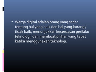 Warga digital adalah orang yang sadar 
tentang hal yang baik dan hal yang kurang / 
tidak baik, menunjukkan kecerdasan perilaku 
teknologi, dan membuat pilihan yang tepat 
ketika menggunakan teknologi. 
 