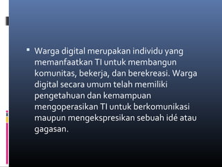  Warga digital merupakan individu yang 
memanfaatkan TI untuk membangun 
komunitas, bekerja, dan berekreasi. Warga 
digital secara umum telah memiliki 
pengetahuan dan kemampuan 
mengoperasikan TI untuk berkomunikasi 
maupun mengekspresikan sebuah idé atau 
gagasan. 
 