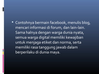  Contohnya bermain facebook, menulis blog, 
mencari informasi di forum, dan lain-lain. 
Sama halnya dengan warga dunia nyata, 
semua warga digital memiliki kewajiban 
untuk menjaga etiket dan norma, serta 
memiliki rasa tanggung jawab dalam 
berperilaku di dunia maya. 
 