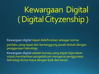Kewargaan Digital
(DigitalCityzenship)
Kewargaan digital dapat didefinisikan sebagai norma
perilaku yang tepat dan bertanggung jawab terkait dengan
penggunaan teknologi.
Kewargaan digital adalah konsep yang dapat digunakan
untuk memberikan pengetahuan mengenai penggunaan
teknologi dunia maya dengan baik dan benar.
 