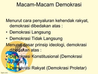 Macam-Macam Demokrasi

Menurut cara penyaluran kehendak rakyat,
  demokrasi dibedakan atas :
• Demokrasi Langsung
• Demokrasi Tidak Langsung
Menurut dasar prinsip ideologi, demokrasi
  dibedakan atas :
• Demokrasi Konstitusional (Demokrasi
  Liberal)
• Demokrasi Rakyat (Demokrasi Proletar)
 
