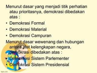 Menurut dasar yang menjadi titik perhatian
  atau prioritasnya, demokrasi dibedakan
  atas :
• Demokrasi Formal
• Demokrasi Material
• Demokrasi Campuran
Menurut dasar wewenang dan hubungan
  antara alat kelengkapan negara,
  demokrasi dibedakan atas :
• Demokrasi Sistem Parlementer
• Demokrasi Sistem Presidensial
 