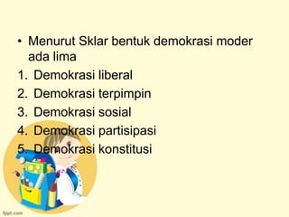 • Menurut Sklar bentuk demokrasi moder
  ada lima
1. Demokrasi liberal
2. Demokrasi terpimpin
3. Demokrasi sosial
4. Demokrasi partisipasi
5. Demokrasi konstitusi
 