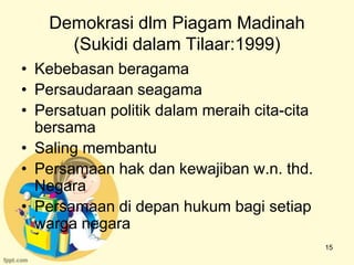 Demokrasi dlm Piagam Madinah
      (Sukidi dalam Tilaar:1999)
• Kebebasan beragama
• Persaudaraan seagama
• Persatuan politik dalam meraih cita-cita
  bersama
• Saling membantu
• Persamaan hak dan kewajiban w.n. thd.
  Negara
• Persamaan di depan hukum bagi setiap
  warga negara
                                             15
 
