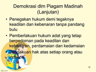 Demokrasi dlm Piagam Madinah
             (Lanjutan)
• Penegakan hukum demi tegaknya
  keadilan dan kebenaran tanpa pandang
  bulu
• Pemberlakuan hukum adat yang tetap
  berpedoman pada keadilan dan
  kebenaran, perdamaian dan kedamaian
• Pengakuan hak atas setiap orang atau
  individu

                                         16
 