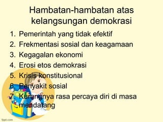 Hambatan-hambatan atas
        kelangsungan demokrasi
1.   Pemerintah yang tidak efektif
2.   Frekmentasi sosial dan keagamaan
3.   Kegagalan ekonomi
4.   Erosi etos demokrasi
5.   Krisis konstitusional
6.   Penyakit sosial
7.   Kurangnya rasa percaya diri di masa
     mendatang
 