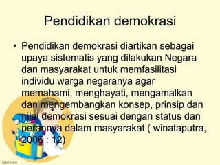 Pendidikan demokrasi
• Pendidikan demokrasi diartikan sebagai
  upaya sistematis yang dilakukan Negara
  dan masyarakat untuk memfasilitasi
  individu warga negaranya agar
  memahami, menghayati, mengamalkan
  dan mengembangkan konsep, prinsip dan
  nilai demokrasi sesuai dengan status dan
  perannya dalam masyarakat ( winataputra,
  2006 : 12)
 