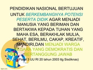 PENDIDIKAN NASIONAL BERTUJUAN
UNTUK BERKEMBANGNYA POTENSI
   PESERTA DIDIK AGAR MENJADI
   MANUSIA YANG BERIMAN DAN
 BERTAKWA KEPADA TUHAN YANG
   MAHA ESA, BERAKHLAK MULIA,
 SEHAT, BERILMU, CAKAP, KREATIF,
   MANDIRI,DAN MENJADI WARGA
  NEGARA YANG DEMOKRATIS DAN
      BERTANGGUNG JAWAB
 • (Pasal 3 UU RI 20 tahun 2003 ttg Sisdiknas)
 