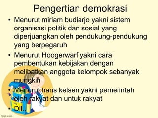 Pengertian demokrasi
• Menurut miriam budiarjo yakni sistem
  organisasi politik dan sosial yang
  diperjuangkan oleh pendukung-pendukung
  yang berpegaruh
• Menurut Hoogerwarf yakni cara
  pembentukan kebijakan dengan
  melibatkan anggota kelompok sebanyak
  mungkin
• Menurut hans kelsen yakni pemerintah
  oleh rakyat dan untuk rakyat
• Dll..
 