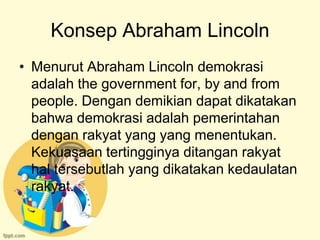 Konsep Abraham Lincoln
• Menurut Abraham Lincoln demokrasi
  adalah the government for, by and from
  people. Dengan demikian dapat dikatakan
  bahwa demokrasi adalah pemerintahan
  dengan rakyat yang yang menentukan.
  Kekuasaan tertingginya ditangan rakyat
  hal tersebutlah yang dikatakan kedaulatan
  rakyat.
 
