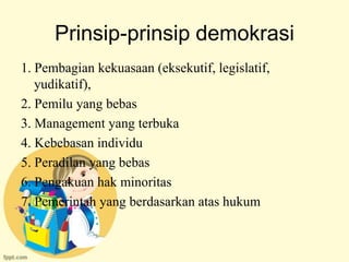 Prinsip-prinsip demokrasi
1. Pembagian kekuasaan (eksekutif, legislatif,
   yudikatif),
2. Pemilu yang bebas
3. Management yang terbuka
4. Kebebasan individu
5. Peradilan yang bebas
6. Pengakuan hak minoritas
7. Pemerintah yang berdasarkan atas hukum
 