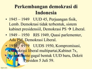 Perkembangan demokrasi di
            Indonesia
• 1945 – 1949 UUD 45, Perjuangan fisik,
  Lemb. Demokrasi tidak terbentuk, sistem
  kabinet presidensiil, Demokrasi PS  Liberal.
• 1949 – 1950 RIS 1949, Quasi parlementer,
  Ada PM, Demokrasi Liberal.
• 1950 – 1959 UUDS 1950, Kompromisasi,
  Demokrasi liberal multipartai,Kabinet 7x,
  Konstituante gagal bentuk UUD baru, Dekrit
           Presiden 5 Juli 59.
 
