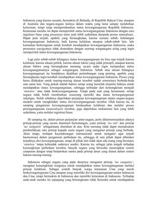 Indonesia yang karena sesuatu, bermukim di Belanda, di Republik Rakyat Cina, ataupun
di Australia dan negara-negara lainnya dalam waktu yang lama sampai melahirkan
keturunan, tetapi tetap mempertahankan status kewarganegaraan Republik Indonesia.
Keturunan mereka ini dapat memperoleh status kewarganegaraan Indonesia dengan cara
registrasi biasa yang prosesnya tentu jauh lebih sederhana daripada proses naturalisasi.
Dapat pula terjadi, apabila yang bersangkutan, karena sesuatu sebab, kehilangan
kewarganegaraan Indonesia, baik karena kelalaian ataupun sebab-sebab lain, lalu
kemudian berkeinginan untuk kembali mendapatkan kewarganegaraan Indonesia, maka
prosesnya seyogyanya tidak disamakan dengan seorang warganegara asing yang ingin
memperoleh status kewarganegaraan Indonesia.

    Lagi pula sebab-sebab hilangnya status kewarganegaraan itu bisa saja terjadi karena
kelalaian, karena alasan politik, karena alasan teknis yang tidak prinsipil, ataupun karena
alasan bahwa yang bersangkutan memang secara sadar ingin melepaskan status
kewarganegaraannya sebagai warganegara Indonesia. Sebab atau alasan hilangnya
kewarganegaraan itu hendaknya dijadikan pertimbangan yang penting, apabila yang
bersangkutan ingin kembali mendapatkan status kewarganegaraan Indonesia. Proses yang
harus dilakukan untuk masing-masing alasan tersebut sudah semestinya berbeda-beda
satu sama lain. Yang pokok adalah bahwa setiap orang haruslah terjamin haknya untuk
mendapatkan status kewarganegaraan, sehingga terhindar dari kemungkinan menjadi
‘stateless’ atau tidak berkewarganegaraan. Tetapi pada saat yang bersamaan, setiap
negara tidak boleh membiarkan seseorang memilki dua status kewarganegaraan
sekaligus. Itulah sebabnya diperlukan perjanjian kewarganegaraan antara negara-negara
modern untuk menghindari status dwi-kewarganegaraan tersebut. Oleh karena itu, di
samping pengaturan kewarganegaraan berdasarkan kelahiran dan melalui proses
pewarganegaraan (naturalisasi) tersebut, juga diperlukan mekanisme lain yang lebih
sederhana, yaitu melalui registrasi biasa.

    Di samping itu, dalam proses perjanjian antar negara, perlu diharmonisasikan adanya
prinsip-prinsip yang secara diametral bertentangan, yaitu prinsip ‘ius soli’ dan prinsip
‘ius sanguinis’ sebagaimana diuraikan di atas. Kita memang tidak dapat memaksakan
pemberlakuan satu prinsip kepada suatu negara yang menganut prinsip yang berbeda.
Akan tetapi, terdapat kecenderungan internasional untuk mengatur agar terjadi
harmonisasi dalam pengaturan perbedaan itu, sehingga di satu pihak dapat dihindari
terjadinya dwi-kewarganegaraan, tetapi di pihak lain tidak akan ada orang yang berstatus
‘stateless’ tanpa kehendak sadarnya sendiri. Karena itu, sebagai jalan tengah terhadap
kemungkinan perbedaan tersebut, banyak negara yang berusaha menerapkan sistem
campuran dengan tetap berpatokan utama pada prinsip dasar yang dianut dalam sistem
hukum masing-masing.

    Indonesia sebagai negara yang pada dasarnya menganut prinsip ‘ius sanguinis’,
mengatur kemungkinan warganya untuk mendapatkan status kewarganegaraan melalui
prinsip kelahiran. Sebagai contoh banyak warga keturunan Cina yang masih
berkewarganegaraan Cina ataupun yang memiliki dwi-kewarganegaraan antara Indonesia
dan Cina, tetapi bermukim di Indonesia dan memiliki keturunan di Indonesia. Terhadap
anak-anak mereka ini sepanjang yang bersangkutan tidak berusaha untuk mendapatkan
 
