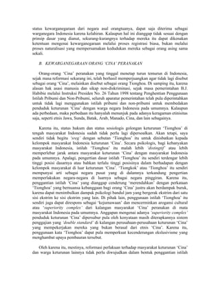 status kewarganegaraan dari negara asal orangtuanya, dapat saja diterima sebagai
warganegara Indonesia karena kelahiran. Kalaupun hal ini dianggap tidak sesuai dengan
prinsip dasar yang dianut, sekurang-kurangnya terhadap mereka itu dapat dikenakan
ketentuan mengenai kewarganegaraan melalui proses registrasi biasa, bukan melalui
proses naturalisasi yang mempersamakan kedudukan mereka sebagai orang asing sama
sekali.

   B. KEWARGANEGARAAN ORANG ‘CINA’ PERANAKAN

     Orang-orang ‘Cina’ peranakan yang tinggal menetap turun temurun di Indonesia,
sejak masa reformasi sekarang ini, telah berhasil memperjuangkan agar tidak lagi disebut
sebagai orang ‘Cina’, melainkan disebut sebagai orang Tionghoa. Di samping itu, karena
alasan hak asasi manusia dan sikap non-diskriminasi, sejak masa pemerintahan B.J.
Habibie melalui Instruksi Presiden No. 26 Tahun 1998 tentang Penghentian Penggunaan
Istilah Pribumi dan Non-Pribumi, seluruh aparatur pemerintahan telah pula diperintahkan
untuk tidak lagi menggunakan istilah pribumi dan non-pribumi untuk membedakan
penduduk keturunan ‘Cina’ dengan warga negara Indonesia pada umumnya. Kalaupun
ada perbedaan, maka perbedaan itu hanyalah menunjuk pada adanya keragaman etinisitas
saja, seperti etnis Jawa, Sunda, Batak, Arab, Manado, Cina, dan lain sebagainya.

    Karena itu, status hukum dan status sosiologis golongan keturunan ‘Tionghoa’ di
tengah masyarakat Indonesia sudah tidak perlu lagi dipersoalkan. Akan tetapi, saya
sendiri tidak begitu ‘sreg’ dengan sebutan ‘Tionghoa’ itu untuk dinisbatkan kepada
kelompok masyarakat Indonesia keturunan ‘Cina’. Secara psikologis, bagi kebanyakan
masyarakat Indonesia, istilah ‘Tionghoa’ itu malah lebih ‘distingtif’ atau lebih
memperlebar jarak antara masyarakat keturunan ‘Cina’ dengan masyarakat Indonesia
pada umumnya. Apalagi, pengertian dasar istilah ‘Tionghoa’ itu sendiri terdengar lebih
tinggi posisi dasarnya atau bahkan terlalu tinggi posisinya dalam berhadapan dengan
kelompok masyarakat di luar keturunan ‘Cina’. ‘Tiongkok’ atau ‘Tionghoa’ itu sendiri
mempunyai arti sebagai negara pusat yang di dalamnya terkandung pengertian
memperlakukan negara-negara di luarnya sebagai negara pinggiran. Karena itu,
penggantian istilah ‘Cina’ yang dianggap cenderung ‘merendahkan’ dengan perkataan
‘Tionghoa’ yang bernuansa kebanggaan bagi orang ‘Cina’ justru akan berdampak buruk,
karena dapat menimbulkan dampak psikologi bandul jam yang bergerak ekstrim dari satu
sisi ekstrim ke sisi ekstrim yang lain. Di pihak lain, penggunaan istilah ‘Tionghoa’ itu
sendiri juga dapat direspons sebagai ‘kejumawaan’ dan mencerminkan arogansi cultural
atau ‘superiority complex’ dari kalangan masyarakat ‘Cina’ peranakan di mata
masyarakat Indonesia pada umumnya. Anggapan mengenai adanya ‘superiority complex’
penduduk keturunan ‘Cina’ dipersubur pula oleh kenyataan masih diterapkannya sistem
penggajian yang ‘double standard’ di kalangan perusahaan-perusahaan keturunan ‘Cina’
yang mempekerjakan mereka yang bukan berasal dari etnis ‘Cina’. Karena itu,
penggunaan kata ‘Tionghoa’ dapat pula memperkuat kecenderungan ekslusivisme yang
menghambat upaya pembauran tersebut.

   Oleh karena itu, mestinya, reformasi perlakuan terhadap masyarakat keturunan ‘Cina’
dan warga keturunan lainnya tidak perlu diwujudkan dalam bentuk penggantian istilah
 