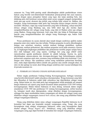 semacam itu. Yang lebih penting untuk dikembangkan adalah pemberlakuan sistem
hukum yang bersifat non-diskriminatif berdasarkan prinsip-prinsip hak asasi manusia,
diiringi dengan upaya penegakan hukum yang tegas dan tanpa pandang bulu, dan
didukung pula oleh ketulusan semua pihak untuk secara sungguh-sungguh memperdekat
jarak atau gap social, ekonomi dan politik yang terbuka lebar selama ini. Bahkan, jika
mungkin, warga keturunanpun tidak perlu lagi menyebut dirinya dengan etnisitas yang
tersendiri. Misalnya, siapa saja warga keturunan yang lahir di Bandung, cukup menyebut
dirinya sebagai orang Bandung saja, atau lebih ideal lagi jika mereka dapat
mengidentifikasikan diri sebagai orang Sunda, yang lahir di Madura sebut saja sebagai
orang Madura. Orang-orang keturunan Arab yang lahir dan hidup di Pekalongan juga
banyak yang mengidentifikasikan diri sebagai orang Pekalongan saja, bukan Arab
Pekalongan.

     Proses pembauran itu secara alamiah akan terjadi dengan sendirinya apabila medan
pergaulan antar etnis makin luas dan terbuka. Wahana pergaulan itu perlu dikembangkan
dengan cara asimiliasi, misalnya, melalui medium lembaga pendidikan, medium
pemukiman, medium perkantoran, dan medium pergaulan social pada umumnya. Karena
itu, di lingkungan-lingkungan pendidikan dan perkantoran tersebut jangan sampai hanya
diisi oleh kalangan etnis yang sejenis. Lembaga lain yang juga efektif untuk
menyelesaikan agenda pembauran alamiah ini adalah keluarga. Karena itu, perlu
dikembangkan anjuran-anjuran dan dorongan-dorongan bagi berkembangnya praktek
perkawinan campuran antar etnis, terutama yang melibatkan pihak etnis keturunan ‘Cina’
dengan etnis lainnya. Jika seandainya semua orang melakukan perkawinan bersilang
etnis, maka dapat dipastikan bahwa setelah satu generasi atau setelah setengah abad, isu
etnis ini dan apalagi isu rasial, akan hilang dengan sendirinya dari wacana kehidupan kita
di persada nusantara ini.

   C. PEMBARUAN UNDANG-UNDANG KEWARGANEGARAAN

    Dalam rangka pembaruan Undang-Undang Kewarganegaraan, berbagai ketentuan
yang bersifat diskriminatif sudah selayaknya disempurnakan. Warga keturunan yang lahir
dan dibesarkan di Indonesia sudah tidak selayaknya lagi diperlakukan sebagai orang
asing. Dalam kaitan ini, kita tidak perlu lagi menggunakan istilah penduduk asli ataupun
bangsa Indonesia asli seperti yang masih tercantum dalam penjelasan UUD 1945 tentang
kewarganegaraan. Dalam hukum Indonesia di masa datang, termasuk dalam rangka
amandemen UUD 1945 dan pembaruan UU tentang Kewarganegaraan, atribut keaslian
itu, kalaupun masih akan dipergunakan, cukup dikaitkan dengan kewarganegaraan,
sehingga kita dapat membedakan antara warganegara asli dalam arti sebagai orang yang
dilahirkan sebagai warganegara (natural born citizen), dan orang yang dilahirkan bukan
sebagai warganegara Indonesia.

    Orang yang dilahirkan dalam status sebagai warganegara Republik Indonesia itu di
kemudian hari dapat saja berpindah menjadi warganegara asing. Tetapi, jika yang
bersangkutan tetap sebagai warganegara Indonesia, maka yang bersangkutan dapat
disebut sebagai ‘Warga Negara Asli’. Sebaliknya, orang yang dilahirkan sebagai
warganegara asing juga dapat berubah di kemudian hari menjadi warganegara Indonesia,
 