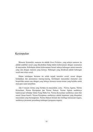 Kesimpulan


    Menurut Aristoteles, manusia itu adalah Zoon Politikon, yang artinya manusia itu
adalah makhluk sosial yang dikodratkan hidup dalam kebersamaan dengan sesamanya
di masyarakat. Kehidupan dalam kebersamaan berarti adanya hubungan antara manusia
yang satu dengan manusia yang lainnya. Hubungan yang dimaksud adalah hubungan
sosial atau relasi sosial.

   Dalam kehidupan bersama itu selalu terjadi interaksi sosial, sesuai dengan
kedudukan dan peranannya masing-masing. Kehidupan masyarakat menuntut cara
berperilaku antara satu dengan yang lainnya menurut norma-noram yang berlaku untuk
mencapai suatu ketertiban.

   Ada 4 macam norma yang berlaku di masyarakat, yaitu : Norma Agama, Norma
Kesusilaan, Norma Kesopanan dan Norma Hukum. Norma Agama sumbernya
kepercayaan terhadap Tuhan Yang Maha Esa. Norma Kesusilaan sumbernya suara hati
nurani (insan kamil). Norma Kesopanan sumbernya adalah kepatutan yang disepakati
masyarakat yang bersangkutan. Norma Hukum berasal dari lembaga kekuasaan negara,
sumbernya peratutan perundang-undangan (penguasa negara).




                                      11
 
