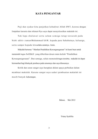 KATA PENGANTAR



        P u j i d a n s y u k u r k i t a p a n j a t k a n k e h a d i r a t A l l a h S W T , k a r e n a dengan

limpahan karunia dan nikmat-Nya saya dapat menyelesaikan makalah ini.

        Tak lupa shalawat serta salam semoga tetap tercurah pada

N a b i a k h i r z a m a n Muhammad SAW, kepada para Sahabatnya, keluarga,

s e r t a s a m p a i k e p a d a k i t a selaku umatnya. Amin.

        Makalah bertema “ Manfaat Pendidikan Kewarganegaraan” ini kami buat untuk

memenuhi tugas SoftSkill yang diberikan dosen mata kuliah “Pendidikan

Kewarganegaraaan”. Dan semoga, selain memenuhitugas tersebut, makalah ini dapat

bermanfaat bagi khalayak pembaca pada umumnya dan saya khususnya.

        Kritik dan saran sangat saya harapkan dalam upaya perbaikan dalam

membuat makalah. Karena sangat saya sadari pembuatan makalah ini

m a s i h b a n y a k kekurangan.




                                                                        Bekasi,      Mei 2012




                                                                          Triany Syafrilia




                                                       2
 
