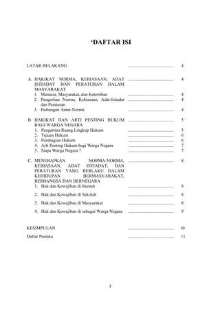 ‘DAFTAR ISI


LATAR BELAKANG                                           .........................................   4


A. HAKIKAT NORMA, KEBIASAAN, ADAT                        .........................................   4
   ISTIADAT DAN PERATURAN DALAM
   MASYARAKAT
   1. Manusia, Masyarakat, dan Ketertiban                .........................................   4
   2. Pengertian Norma, Kebiasaan, Adat-Istiadat         .........................................   4
      dan Peraturan
   3. Hubungan Antar-Norma                               .........................................   4

B. HAKIKAT DAN ARTI PENTING HUKUM                        .........................................   5
   BAGI WARGA NEGARA
   1. Pengertian Ruang Lingkup Hukum                     .........................................   5
   2. Tujuan Hukum                                       .........................................   6
   3. Pembagian Hukum                                    .........................................   6
   4. Arti Penting Hukum bagi Warga Negara               .........................................   7
   5. Siapa Warga Negara ?                               .........................................   7

C. MENERAPKAN                NORMA-NORMA, .........................................                  8
   KEBIASAAN, ADAT ISTIADAT, DAN
   PERATURAN YANG BERLAKU DALAM
   KEHIDUPAN               BERMASYARAKAT,
   BERBANGSA DAN BERNEGARA
   1. Hak dan Kewajiban di Rumah          .........................................                  8
    2. Hak dan Kewajiban di Sekolah                      .........................................   8
    3. Hak dan Kewajiban di Masyarakat                   .........................................   8
    4. Hak dan Kewajiban di sebagai Warga Negara         .........................................   9


KESIMPULAN                                               .........................................   10
Daftar Pustaka                                          ..........................................   11




                                              3
 