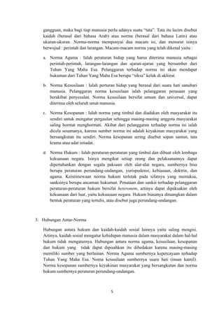 gangguan, maka bagi tiap manusia perlu adanya suatu “tata”. Tata itu lazim disebut
   kaidah (berasal dari bahasa Arab) atau norma (berasal dari bahasa Latin) atau
   ukuran-ukuran. Norma-norma mempunyai dua macam isi, dan menurut isinya
   berwujud : perintah dan larangan. Macam-macam norma yang telah dikenal yaitu :

   a. Norma Agama : Ialah peraturan hidup yang harus diterima manusia sebagai
      perintah-perintah, larangan-larangan dan ajaran-ajaran yang bersumber dari
      Tuhan Yang Maha Esa. Pelanggaran terhadap norma ini akan mendapat
      hukuman dari Tuhan Yang Maha Esa berupa “siksa” kelak di akhirat.

   b. Norma Kesusilaan : Ialah perturan hidup yang berasal dari suara hati sanubari
      manusia. Pelanggaran norma kesusilaan ialah pelanggaran perasaan yang
      berakibat penyesalan. Norma kesusilaan bersifat umum dan universal, dapat
      diterima oleh seluruh umat manusia.

   c. Norma Kesopanan : Ialah norma yang timbul dan diadakan oleh masyarakat itu
      sendiri untuk mengatur pergaulan sehingga masing-masing anggota masyarakat
      saling hormat menghormati. Akibat dari pelanggaran terhadap norma ini ialah
      dicela sesamanya, karena sumber norma ini adalah keyakinan masyarakat yang
      bersangkutan itu sendiri. Norma kesopanan sering disebut sopan santun, tata
      krama atau adat istiadat.

   d. Norma Hukum : Ialah peraturan-peraturan yang timbul dan dibuat oleh lembaga
      kekuasaan negara. Isinya mengikat setiap orang dan pelaksanannya dapat
      dipertahankan dengan segala paksaan oleh alat-alat negara, sumbernya bisa
      berupa peraturan perundang-undangan, yurispudensi, kebiasaan, doktrin, dan
      agama. Keistimewaan norma hukum terletak pada sifatnya yang memaksa,
      sanksinya berupa ancaman hukuman. Penataan dan sanksi terhadap pelanggaran
      peraturan-peraturan hukum bersifat heteronem, artinya dapat dipaksakan oleh
      kekuasaan dari luar, yaitu kekuasaan negara. Hukum biasanya dituangkan dalam
      bentuk peraturan yang tertulis, atau disebut juga perundang-undangan.



3. Hubungan Antar-Norma

   Hubungan antara hukum dan kaidah-kaidah sosial lainnya yaitu saling mengisi.
   Artinya, kaidah sosial mengatur kehidupan manusia dalam masyarakat dalam hal-hal
   hukum tidak mengaturnya. Hubungan antara norma agama, kesusilaan, kesopanan
   dan hukum yang tidak dapat dipisahkan itu dibedakan karena masing-masing
   memiliki sumber yang berlainan. Norma Agama sumbernya kepercayaan terhadap
   Tuhan Yang Maha Esa. Norna kesusilaan sumbernya suara hati (insan kamil).
   Norma kesopanan sumbernya keyakinan masyarakat yang bersangkutan dan norma
   hukum sumbernya peraturan perundang-undangan.



                                       5
 