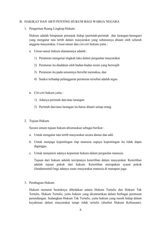 B. HAKIKAT DAN ARTI PENTING HUKUM BAGI WARGA NEGARA

  1. Pengertian Ruang Lingkup Hukum

     Hukum adalah himpunan petunjuk hidup (perintah-perintah dan larangan-larangan)
     yang mengatur tata tertib dalam masyarakat yang seharusnya ditaati oleh seluruh
     anggota masyarakat. Unsur-unsur dan ciri-ciri hukum yaitu :

     a. Unsur-unsur hukum diantaranya adalah :

        1) Peraturan mengenai tingkah laku dalam pergaulan masyarakat

        2) Peraturan itu diadakan oleh badan-badan resmi yang berwajib

        3) Peraturan itu pada umumnya bersifat memaksa, dan

        4) Sanksi terhadap pelanggaran peraturan tersebut adalah tegas.



     b. Ciri-ciri hukum yaitu :

        1) Adanya perintah dan/atau larangan

        2) Perintah dan/atau larangan itu harus ditaati setiap orang



  2. Tujuan Hukum

     Secara umum tujuan hukum dirumuskan sebagai berikut :

     a. Untuk mengatur tata tertib masyarakat secara damai dan adil.

     b. Untuk menjaga kepentingan tiap manusia supaya kepentingan itu tidak dapat
        diganggu.

     c. Untuk menjamin adanya kepastian hukum dalam pergaulan manusia.

        Tujuan dari hukum adalah terciptanya ketertiban dalam masyarakat. Ketertiban
        adalah tujuan pokok dari hukum. Ketertiban merupakan syarat pokok
        (fundamental) bagi adanya suatu masyarakat manusia di manapun juga.



  3. Pembagian Hukum

     Hukum menurut bentuknya dibedakan antara Hukum Tertulis dan Hukum Tak
     Tertulis. Hukum Tertulis, yaitu hukum yang dicantumkan dalam berbagai peraturan
     perundangan. Sedangkan Hukum Tak Tertulis, yaitu hukum yang masih hidup dalam
     keyakinan dalam masyarakat tetapi tidak tertulis (disebut Hukum Kebiasaan).

                                           6
 