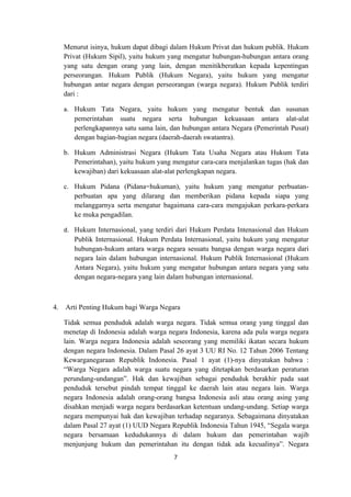 Menurut isinya, hukum dapat dibagi dalam Hukum Privat dan hukum publik. Hukum
     Privat (Hukum Sipil), yaitu hukum yang mengatur hubungan-hubungan antara orang
     yang satu dengan orang yang lain, dengan menitikberatkan kepada kepentingan
     perseorangan. Hukum Publik (Hukum Negara), yaitu hukum yang mengatur
     hubungan antar negara dengan perseorangan (warga negara). Hukum Publik terdiri
     dari :

     a. Hukum Tata Negara, yaitu hukum yang mengatur bentuk dan susunan
        pemerintahan suatu negara serta hubungan kekuasaan antara alat-alat
        perlengkapannya satu sama lain, dan hubungan antara Negara (Pemerintah Pusat)
        dengan bagian-bagian negara (daerah-daerah swatantra).

     b. Hukum Administrasi Negara (Hukum Tata Usaha Negara atau Hukum Tata
        Pemerintahan), yaitu hukum yang mengatur cara-cara menjalankan tugas (hak dan
        kewajiban) dari kekuasaan alat-alat perlengkapan negara.

     c. Hukum Pidana (Pidana=hukuman), yaitu hukum yang mengatur perbuatan-
        perbuatan apa yang dilarang dan memberikan pidana kepada siapa yang
        melanggarnya serta mengatur bagaimana cara-cara mengajukan perkara-perkara
        ke muka pengadilan.

     d. Hukum Internasional, yang terdiri dari Hukum Perdata Intenasional dan Hukum
        Publik Internasional. Hukum Perdata Internasional, yaitu hukum yang mengatur
        hubungan-hukum antara warga negara sesuatu bangsa dengan warga negara dari
        negara lain dalam hubungan internasional. Hukum Publik Internasional (Hukum
        Antara Negara), yaitu hukum yang mengatur hubungan antara negara yang satu
        dengan negara-negara yang lain dalam hubungan internasional.



4.   Arti Penting Hukum bagi Warga Negara

     Tidak semua penduduk adalah warga negara. Tidak semua orang yang tinggal dan
     menetap di Indonesia adalah warga negara Indonesia, karena ada pula warga negara
     lain. Warga negara Indonesia adalah seseorang yang memiliki ikatan secara hukum
     dengan negara Indonesia. Dalam Pasal 26 ayat 3 UU RI No. 12 Tahun 2006 Tentang
     Kewarganegaraan Republik Indonesia. Pasal 1 ayat (1)-nya dinyatakan bahwa :
     “Warga Negara adalah warga suatu negara yang ditetapkan berdasarkan peraturan
     perundang-undangan”. Hak dan kewajiban sebagai penduduk berakhir pada saat
     penduduk tersebut pindah tempat tinggal ke daerah lain atau negara lain. Warga
     negara Indonesia adalah orang-orang bangsa Indonesia asli atau orang asing yang
     disahkan menjadi warga negara berdasarkan ketentuan undang-undang. Setiap warga
     negara mempunyai hak dan kewajiban terhadap negaranya. Sebagaimana dinyatakan
     dalam Pasal 27 ayat (1) UUD Negara Republik Indonesia Tahun 1945, “Segala warga
     negara bersamaan kedudukannya di dalam hukum dan pemerintahan wajib
     menjunjung hukum dan pemerintahan itu dengan tidak ada kecualinya”. Negara
                                         7
 