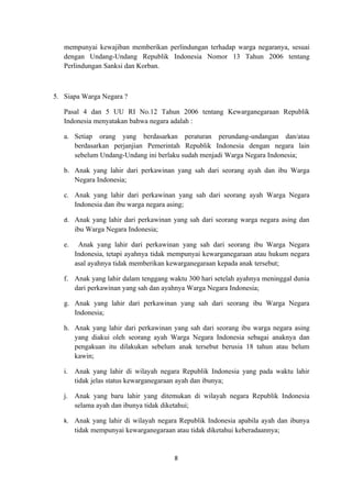 mempunyai kewajiban memberikan perlindungan terhadap warga negaranya, sesuai
   dengan Undang-Undang Republik Indonesia Nomor 13 Tahun 2006 tentang
   Perlindungan Sanksi dan Korban.



5. Siapa Warga Negara ?

   Pasal 4 dan 5 UU RI No.12 Tahun 2006 tentang Kewarganegaraan Republik
   Indonesia menyatakan bahwa negara adalah :

   a. Setiap orang yang berdasarkan peraturan perundang-undangan dan/atau
      berdasarkan perjanjian Pemerintah Republik Indonesia dengan negara lain
      sebelum Undang-Undang ini berlaku sudah menjadi Warga Negara Indonesia;

   b. Anak yang lahir dari perkawinan yang sah dari seorang ayah dan ibu Warga
      Negara Indonesia;

   c. Anak yang lahir dari perkawinan yang sah dari seorang ayah Warga Negara
      Indonesia dan ibu warga negara asing;

   d. Anak yang lahir dari perkawinan yang sah dari seorang warga negara asing dan
        ibu Warga Negara Indonesia;

   e.    Anak yang lahir dari perkawinan yang sah dari seorang ibu Warga Negara
        Indonesia, tetapi ayahnya tidak mempunyai kewarganegaraan atau hukum negara
        asal ayahnya tidak memberikan kewarganegaraan kepada anak tersebut;

   f. Anak yang lahir dalam tenggang waktu 300 hari setelah ayahnya meninggal dunia
      dari perkawinan yang sah dan ayahnya Warga Negara Indonesia;

   g. Anak yang lahir dari perkawinan yang sah dari seorang ibu Warga Negara
      Indonesia;

   h. Anak yang lahir dari perkawinan yang sah dari seorang ibu warga negara asing
      yang diakui oleh seorang ayah Warga Negara Indonesia sebagai anaknya dan
      pengakuan itu dilakukan sebelum anak tersebut berusia 18 tahun atau belum
      kawin;

   i. Anak yang lahir di wilayah negara Republik Indonesia yang pada waktu lahir
      tidak jelas status kewarganegaraan ayah dan ibunya;

   j. Anak yang baru lahir yang ditemukan di wilayah negara Republik Indonesia
      selama ayah dan ibunya tidak diketahui;

   k. Anak yang lahir di wilayah negara Republik Indonesia apabila ayah dan ibunya
        tidak mempunyai kewarganegaraan atau tidak diketahui keberadaannya;


                                        8
 