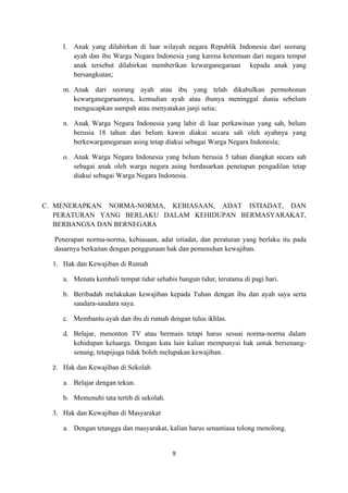 l. Anak yang dilahirkan di luar wilayah negara Republik Indonesia dari seorang
        ayah dan ibu Warga Negara Indonesia yang karena ketentuan dari negara tempat
        anak tersebut dilahirkan memberikan kewarganegaraan kepada anak yang
        bersangkutan;

     m. Anak dari seorang ayah atau ibu yang telah dikabulkan permohonan
        kewarganegaraannya, kemudian ayah atau ibunya meninggal dunia sebelum
        mengucapkan sumpah atau menyatakan janji setia;

     n. Anak Warga Negara Indonesia yang lahir di luar perkawinan yang sah, belum
        berusia 18 tahun dan belum kawin diakui secara sah oleh ayahnya yang
        berkewarganegaraan asing tetap diakui sebagai Warga Negara Indonesia;

     o. Anak Warga Negara Indonesia yang belum berusia 5 tahun diangkat secara sah
        sebagai anak oleh warga negara asing berdasarkan penetapan pengadilan tetap
        diakui sebagai Warga Negara Indonesia.



C. MENERAPKAN NORMA-NORMA, KEBIASAAN, ADAT ISTIADAT, DAN
   PERATURAN YANG BERLAKU DALAM KEHIDUPAN BERMASYARAKAT,
   BERBANGSA DAN BERNEGARA

  Penerapan norma-norma, kebiasaan, adat istiadat, dan peraturan yang berlaku itu pada
  dasarnya berkaitan dengan penggunaan hak dan pemenuhan kewajiban.

  1. Hak dan Kewajiban di Rumah

     a. Menata kembali tempat tidur sehabis bangun tidur, terutama di pagi hari.

     b. Beribadah melakukan kewajiban kepada Tuhan dengan ibu dan ayah saya serta
        saudara-saudara saya.

     c. Membantu ayah dan ibu di rumah dengan tulus ikhlas.

     d. Belajar, menonton TV atau bermain tetapi harus sesuai norma-norma dalam
        kehidupan keluarga. Dengan kata lain kalian mempunyai hak untuk bersenang-
        senang, tetapijuga tidak boleh melupakan kewajiban.

  2. Hak dan Kewajiban di Sekolah

     a. Belajar dengan tekun.

     b. Memenuhi tata tertib di sekolah.

  3. Hak dan Kewajiban di Masyarakat

     a. Dengan tetangga dan masyarakat, kalian harus senantiasa tolong menolong.


                                           9
 