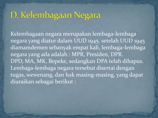 Kelembagaan negara merupakan lembaga-lembaga
negara yang diatur dalam UUD 1945. setelah UUD 1945
diamamdemen sebanyak empat kali, lembaga-lembaga
negara yang ada adalah : MPR, Presiden, DPR.
DPD, MA, MK, Bepeke, sedangkan DPA telah dihapus.
Lembaga-lembaga negara tersebut disertai dengan
tugas, wewenang, dan hak masing-masing, yang dapat
diuraikan sebagai berikut :
 