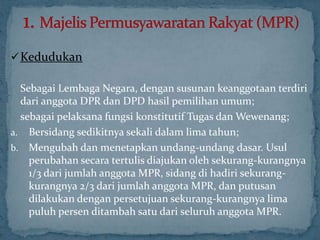 Kedudukan

  Sebagai Lembaga Negara, dengan susunan keanggotaan terdiri
  dari anggota DPR dan DPD hasil pemilihan umum;
  sebagai pelaksana fungsi konstitutif Tugas dan Wewenang;
a. Bersidang sedikitnya sekali dalam lima tahun;
b. Mengubah dan menetapkan undang-undang dasar. Usul
    perubahan secara tertulis diajukan oleh sekurang-kurangnya
    1/3 dari jumlah anggota MPR, sidang di hadiri sekurang-
    kurangnya 2/3 dari jumlah anggota MPR, dan putusan
    dilakukan dengan persetujuan sekurang-kurangnya lima
    puluh persen ditambah satu dari seluruh anggota MPR.
 