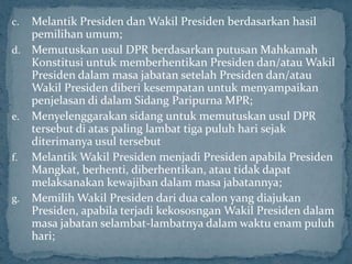 c. Melantik Presiden dan Wakil Presiden berdasarkan hasil
   pemilihan umum;
d. Memutuskan usul DPR berdasarkan putusan Mahkamah
   Konstitusi untuk memberhentikan Presiden dan/atau Wakil
   Presiden dalam masa jabatan setelah Presiden dan/atau
   Wakil Presiden diberi kesempatan untuk menyampaikan
   penjelasan di dalam Sidang Paripurna MPR;
e. Menyelenggarakan sidang untuk memutuskan usul DPR
   tersebut di atas paling lambat tiga puluh hari sejak
   diterimanya usul tersebut
f. Melantik Wakil Presiden menjadi Presiden apabila Presiden
   Mangkat, berhenti, diberhentikan, atau tidak dapat
   melaksanakan kewajiban dalam masa jabatannya;
g. Memilih Wakil Presiden dari dua calon yang diajukan
   Presiden, apabila terjadi kekososngan Wakil Presiden dalam
   masa jabatan selambat-lambatnya dalam waktu enam puluh
   hari;
 