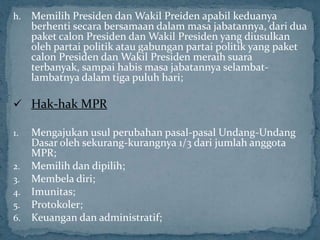 h.   Memilih Presiden dan Wakil Preiden apabil keduanya
     berhenti secara bersamaan dalam masa jabatannya, dari dua
     paket calon Presiden dan Wakil Presiden yang diusulkan
     oleh partai politik atau gabungan partai politik yang paket
     calon Presiden dan Wakil Presiden meraih suara
     terbanyak, sampai habis masa jabatannya selambat-
     lambatnya dalam tiga puluh hari;

 Hak-hak MPR

1. Mengajukan usul perubahan pasal-pasal Undang-Undang
   Dasar oleh sekurang-kurangnya 1/3 dari jumlah anggota
   MPR;
2. Memilih dan dipilih;
3. Membela diri;
4. Imunitas;
5. Protokoler;
6. Keuangan dan administratif;
 