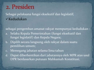 Sebagai pelaksana fungsi eksekutif dan legislatif;
 Kedudukan

sebagai pengemban amanat rakyat mempunyai kedudukan :
a. Selaku Kepala Pemerintahan (fungsi eksekutif dan
   fungsi legislatif) dan Kepala Negara;
b. Dipilih secara langsung oleh rakyat dalam suatu
   pemilihan umum;
c. Memegang jabatan selama lima tahun
d. Dapat diberhentikan dari jabatannya oleh MPR atas usul
   DPR berdasarkan putusan Mahkamah Konstitusi;
 