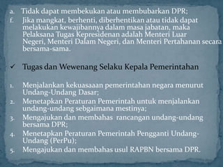 a. Tidak dapat membekukan atau membubarkan DPR;
f. Jika mangkat, berhenti, diberhentikan atau tidak dapat
     melakukan kewajibannya dalam masa jabatan, maka
     Pelaksana Tugas Kepresidenan adalah Menteri Luar
     Negeri, Menteri Dalam Negeri, dan Menteri Pertahanan secara
     bersama-sama.

 Tugas dan Wewenang Selaku Kepala Pemerintahan

1. Menjalankan kekuasaaan pemerintahan negara menurut
   Undang-Undang Dasar;
2. Menetapkan Peraturan Pemerintah untuk menjalankan
   undang-undang sebgaimana mestinya;
3. Mengajukan dan membahas rancangan undang-undang
   bersama DPR;
4. Menetapkan Peraturan Pemerintah Pengganti Undang-
   Undang (PerPu);
5. Mengajukan dan membahas usul RAPBN bersama DPR.
 