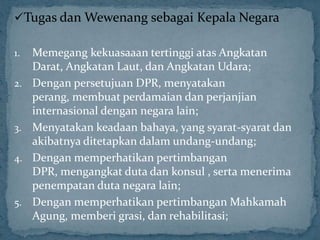 Tugas dan Wewenang sebagai Kepala Negara

1.   Memegang kekuasaaan tertinggi atas Angkatan
     Darat, Angkatan Laut, dan Angkatan Udara;
2.   Dengan persetujuan DPR, menyatakan
     perang, membuat perdamaian dan perjanjian
     internasional dengan negara lain;
3.   Menyatakan keadaan bahaya, yang syarat-syarat dan
     akibatnya ditetapkan dalam undang-undang;
4.   Dengan memperhatikan pertimbangan
     DPR, mengangkat duta dan konsul , serta menerima
     penempatan duta negara lain;
5.   Dengan memperhatikan pertimbangan Mahkamah
     Agung, memberi grasi, dan rehabilitasi;
 