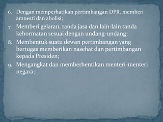 6. Dengan memperhatikan pertimbangan DPR, memberi
   amnesti dan abolisi;
7. Memberi gelaran, tanda jasa dan lain-lain tanda
   kehormatan sesuai dengan undang-undang;
8. Membentuk suatu dewan pertimbangan yang
   bertugas memberikan nasehat dan pertimbangan
   kepada Presiden;
9. Mengangkat dan memberhentikan menteri-menteri
   negara;
 